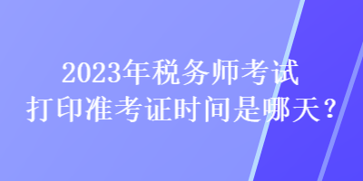 2023年稅務(wù)師考試打印準(zhǔn)考證時間是哪天？