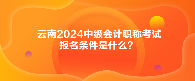 云南2024中級會計職稱考試報名條件是什么？