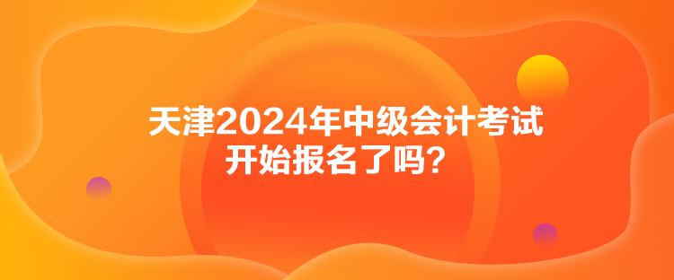 天津2024年中級會計考試開始報名了嗎？