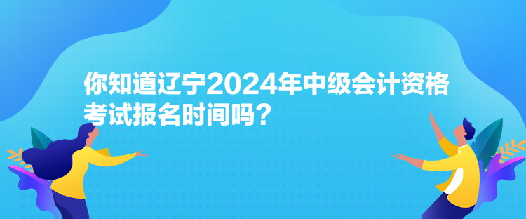 你知道遼寧2024年中級會計資格考試報名時間嗎？