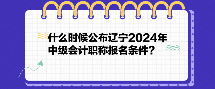 什么時候公布遼寧2024年中級會計職稱報名條件？