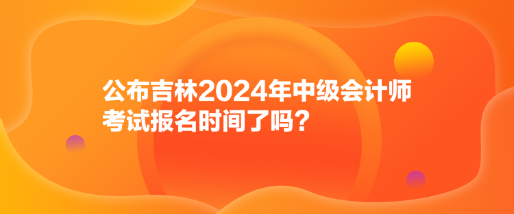 公布吉林2024年中級(jí)會(huì)計(jì)師考試報(bào)名時(shí)間了嗎？