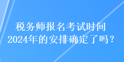 稅務(wù)師報名考試時間2024年的安排確定了嗎？