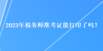 2023年稅務(wù)師準(zhǔn)考證能打印了嗎？