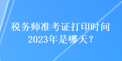 稅務(wù)師準(zhǔn)考證打印時(shí)間2023年是哪天？