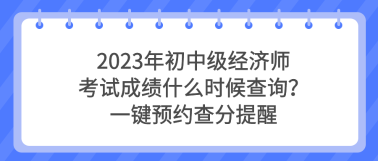 2023年初中級經(jīng)濟師考試成績什么時候查詢？一鍵預(yù)約查分提醒