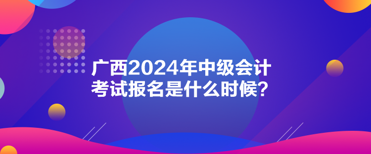 廣西2024年中級會計考試報名是什么時候？