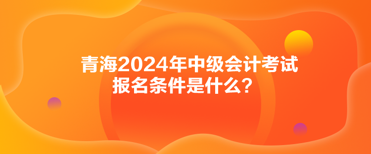 青海2024年中級會計考試報名條件是什么？