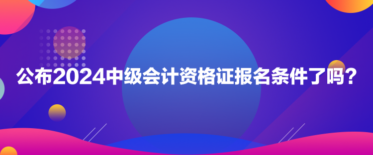 公布2024中級會計資格證報名條件了嗎？