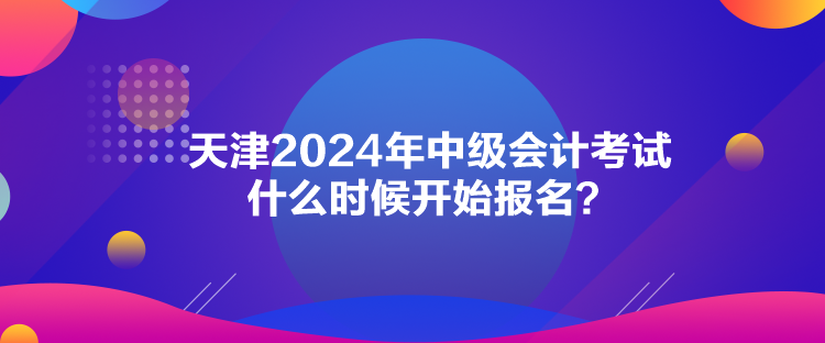 天津2024年中級會計考試什么時候開始報名？