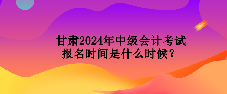 甘肅2024年中級(jí)會(huì)計(jì)考試報(bào)名時(shí)間是什么時(shí)候？