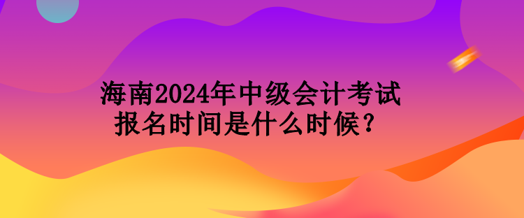 海南2024年中級會計考試報名時間是什么時候？