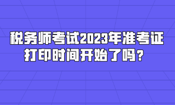 稅務師考試2023年準考證打印時間開始了嗎？