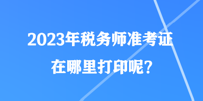 2023年稅務(wù)師準(zhǔn)考證在哪里打印呢？