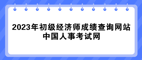 2023年初級經(jīng)濟師成績查詢網(wǎng)站：中國人事考試網(wǎng)