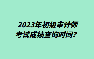 2023年初級審計師考試成績查詢時間？