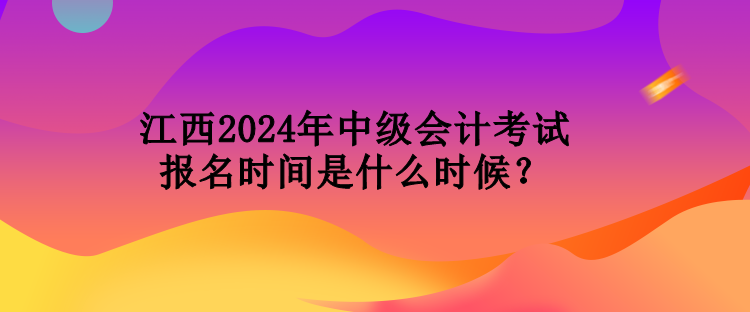 江西2024年中級會計考試報名時間是什么時候？