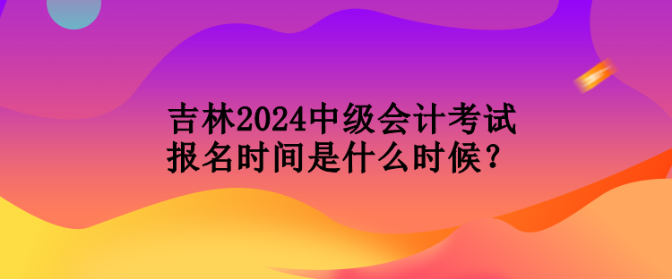 吉林2024中級會計考試報名時間是什么時候？