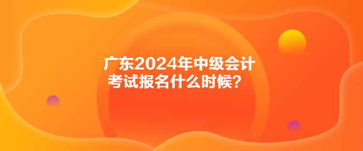 廣東2024年中級(jí)會(huì)計(jì)考試報(bào)名什么時(shí)候？