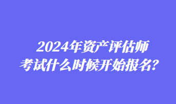 2024年資產(chǎn)評估師考試什么時候開始報名？