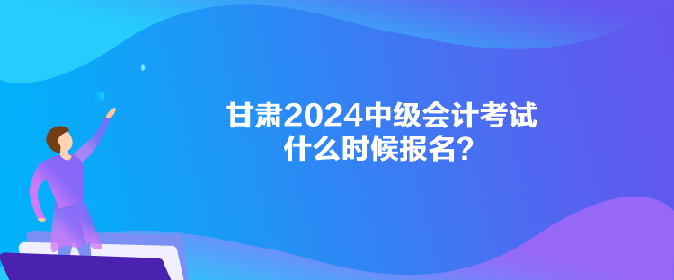 甘肅2024中級會計考試什么時候報名？