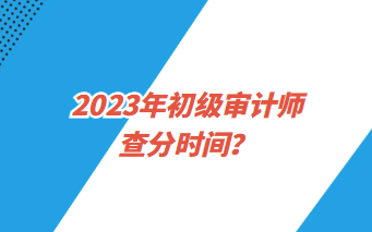 2023年初級審計師查分時間？