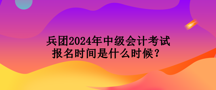 兵團2024年中級會計考試報名時間是什么時候？