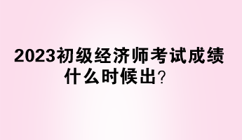 2023初級經(jīng)濟(jì)師考試成績什么時候出？