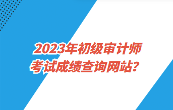 2023年初級(jí)審計(jì)師考試成績(jī)查詢網(wǎng)站？