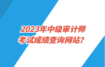 2023年中級(jí)審計(jì)師考試成績(jī)查詢網(wǎng)站？