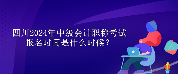 四川2024年中級會計(jì)職稱考試報(bào)名時(shí)間是什么時(shí)候？