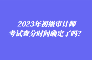 2023年初級(jí)審計(jì)師考試查分時(shí)間確定了嗎？