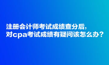 注冊(cè)會(huì)計(jì)師考試成績(jī)查分后，對(duì)cpa考試成績(jī)有疑問(wèn)該怎么辦？