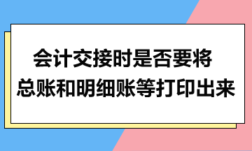 會(huì)計(jì)交接時(shí)是否要將總賬和明細(xì)賬等打印出來(lái)？