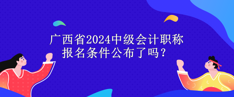 廣西省2024中級(jí)會(huì)計(jì)職稱報(bào)名條件公布了嗎？