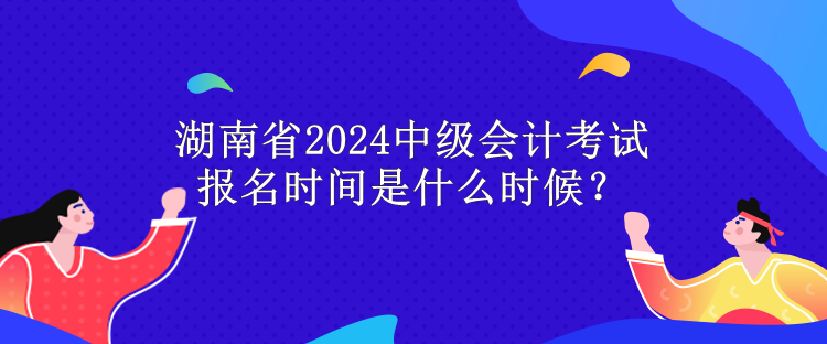 湖南省2024中級會計考試報名時間是什么時候？