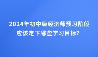 2024年初中級(jí)經(jīng)濟(jì)師預(yù)習(xí)階段應(yīng)該定下哪些學(xué)習(xí)目標(biāo)？