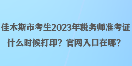 佳木斯市考生2023年稅務師準考證什么時候打??？官網(wǎng)入口在哪？