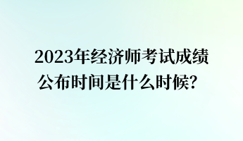 2023年經(jīng)濟(jì)師考試成績公布時間是什么時候？