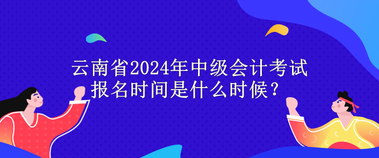 云南省2024年中級會計考試報名時間是什么時候？