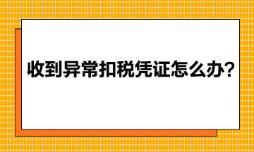 收到異常增值稅扣稅憑證該怎么辦？