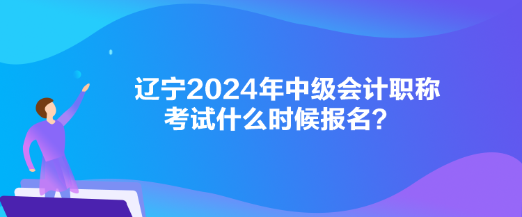 遼寧2024年中級會計職稱考試什么時候報名？