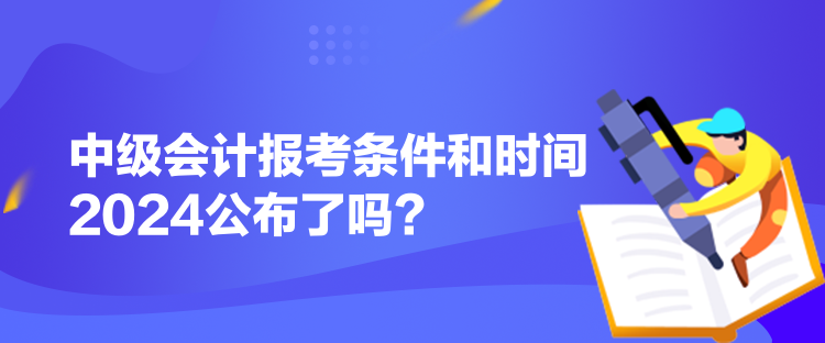 中級會計報考條件和時間2024公布了嗎？