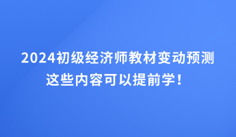 2024初級經(jīng)濟師教材變動預(yù)測 這些內(nèi)容可以提前學(xué)！