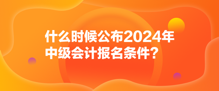 什么時候公布2024年中級會計(jì)報(bào)名條件？