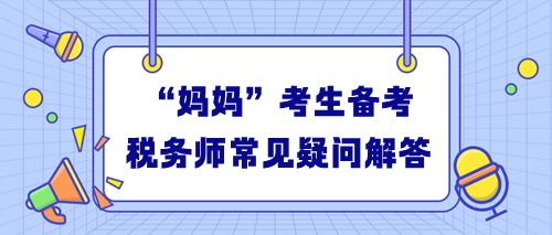 “媽媽”考生備考稅務(wù)師常見疑問解答