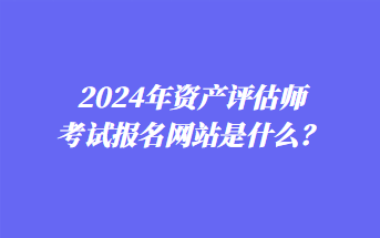 2024年資產(chǎn)評(píng)估師考試報(bào)名網(wǎng)站是什么？