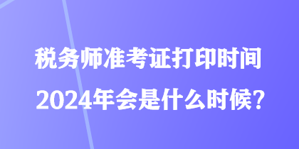 稅務(wù)師準(zhǔn)考證打印時間2024年會是什么時候？