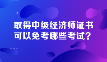 取得中級經(jīng)濟(jì)師證書，可以免考哪些考試？