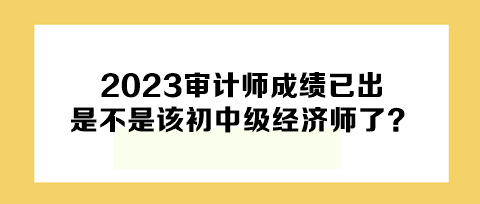 2023年審計師成績已出，下一個是不是該初中級經(jīng)濟(jì)師了？